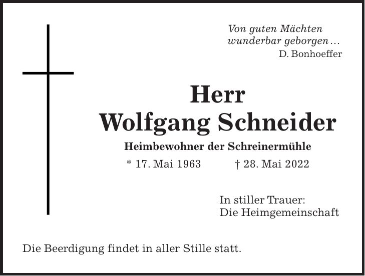Von guten Mächten wunderbar geborgen  D. Bonhoeffer Herr Wolfgang Schneider Heimbewohner der Schreinermühle * 17. Mai 1963 + 28. Mai 2022 In stiller Trauer: Die Heimgemeinschaft Die Beerdigung findet in aller Stille statt.