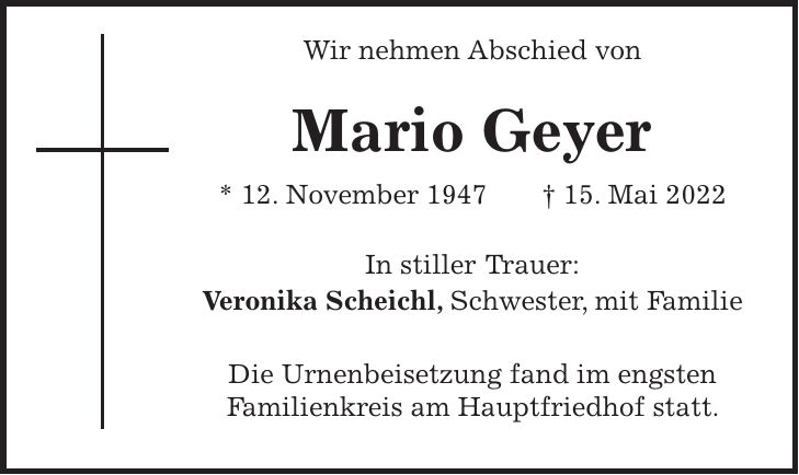 Wir nehmen Abschied von Mario Geyer * 12. November 1947 + 15. Mai 2022 In stiller Trauer: Veronika Scheichl, Schwester, mit Familie Die Urnenbeisetzung fand im engsten Familienkreis am Hauptfriedhof statt.