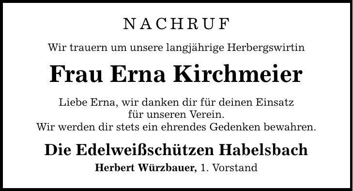NACHRUF Wir trauern um unsere langjährige Herbergswirtin Frau Erna Kirchmeier Liebe Erna, wir danken dir für deinen Einsatz für unseren Verein. Wir werden dir stets ein ehrendes Gedenken bewahren. Die Edelweißschützen Habelsbach Herbert Würzbauer, 1. Vorstand