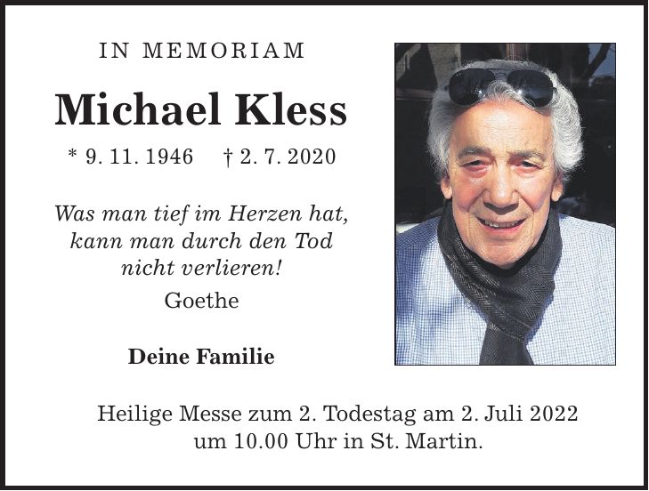 In Memoriam Michael Kless * 9. 11. 1946 + 2. 7. 2020 Was man tief im Herzen hat, kann man durch den Tod nicht verlieren! Goethe Deine Familie Heilige Messe zum 2. Todestag am 2. Juli 2022 um 10.00 Uhr in St. Martin.