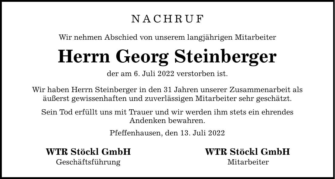 NACHRUF Wir nehmen Abschied von unserem langjährigen Mitarbeiter Herrn Georg Steinberger der am 6. Juli 2022 verstorben ist. Wir haben Herrn Steinberger in den 31 Jahren unserer Zusammenarbeit als äußerst gewissenhaften und zuverlässigen Mitarbeiter sehr geschätzt. Sein Tod erfüllt uns mit Trauer und wir werden ihm stets ein ehrendes Andenken bewahren. Pfeffenhausen, den 13. Juli 2022 WTR Stöckl GmbHWTR Stöckl GmbH Geschäftsführung    Mitarbeiter