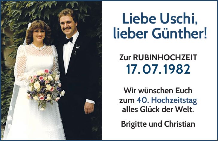 Liebe Uschi, lieber Günther! Zur RUBINHOCHZEIT 17.07.1982 Wir wünschen Euch zum 40. Hochzeitstag alles Glück der Welt. Brigitte und Christian