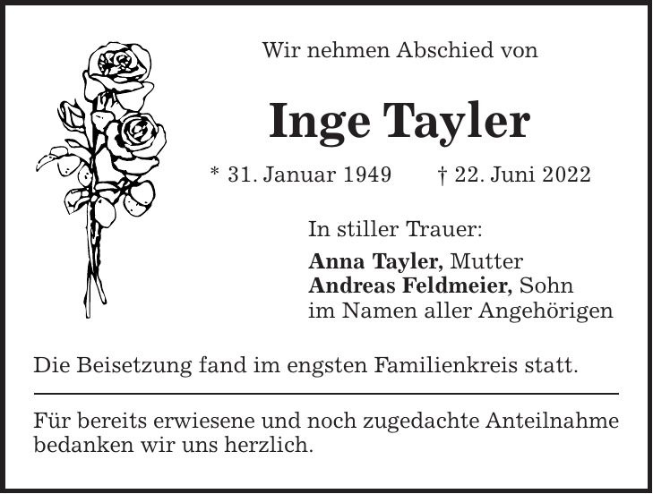 Wir nehmen Abschied von Inge Tayler * 31. Januar 1949 + 22. Juni 2022 In stiller Trauer: Anna Tayler, Mutter Andreas Feldmeier, Sohn im Namen aller Angehörigen Die Beisetzung fand im engsten Familienkreis statt. Für bereits erwiesene und noch zugedachte Anteilnahme bedanken wir uns herzlich.