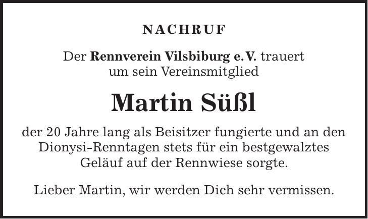 Nachruf Der Rennverein Vilsbiburg e. V. trauert um sein Vereinsmitglied Martin Süßl der 20 Jahre lang als Beisitzer fungierte und an den Dionysi-Renntagen stets für ein bestgewalztes Geläuf auf der Rennwiese sorgte. Lieber Martin, wir werden Dich sehr vermissen.