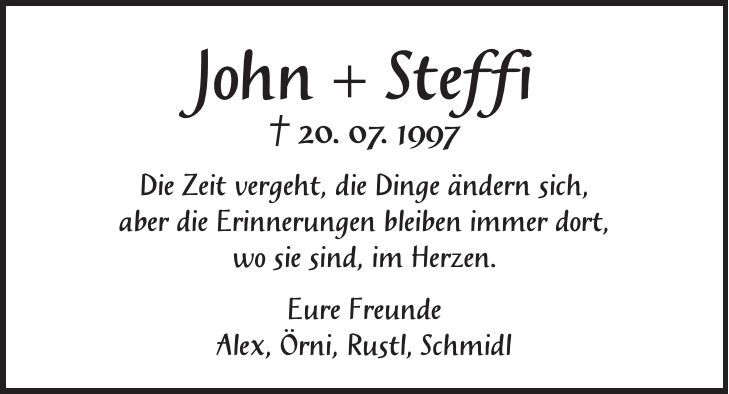 John + Steffi + 20. 07. 1997 Die Zeit vergeht, die Dinge ändern sich, aber die Erinnerungen bleiben immer dort, wo sie sind, im Herzen. Eure Freunde Alex, Örni, Rustl, Schmidl