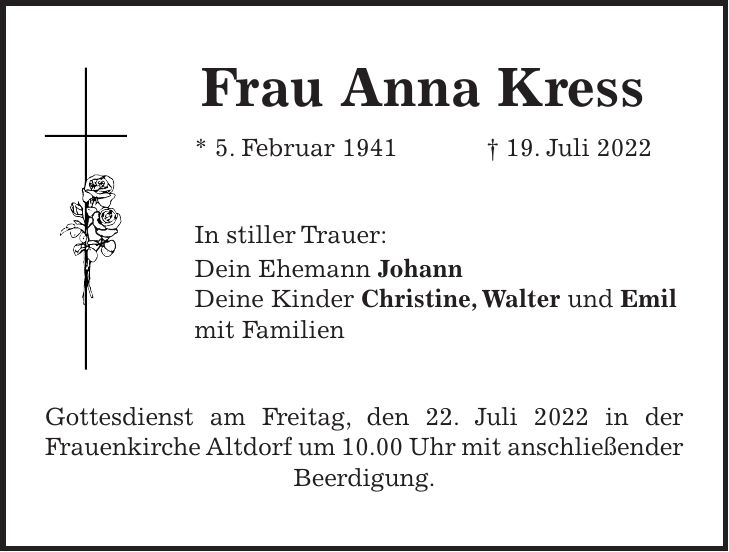 Frau Anna Kress * 5. Februar 1941 + 19. Juli 2022 In stiller Trauer: Dein Ehemann Johann Deine Kinder Christine, Walter und Emil mit Familien Gottesdienst am Freitag, den 22. Juli 2022 in der Frauenkirche Altdorf um 10.00 Uhr mit anschließender Beerdigung.