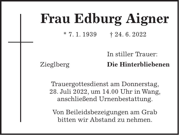Frau Edburg Aigner * 7. 1. 1939 + 24. 6. 2022 In stiller Trauer: Zieglberg Die Hinterbliebenen Trauergottesdienst am Donnerstag, 28. Juli 2022, um 14.00 Uhr in Wang, anschließend Urnenbestattung. Von Beileidsbezeigungen am Grab bitten wir Abstand zu nehmen.