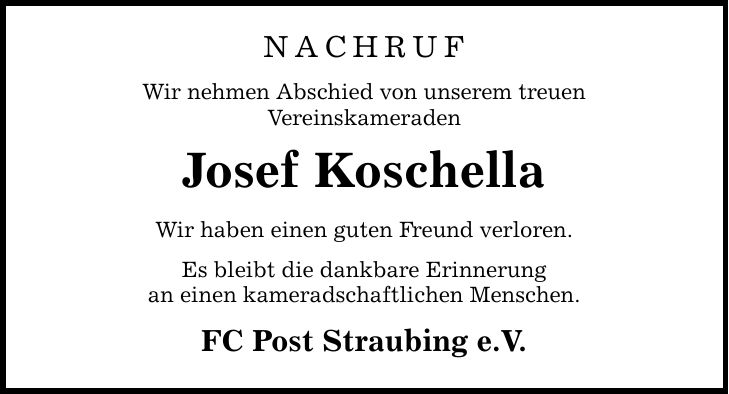 Nachruf Wir nehmen Abschied von unserem treuen Vereinskameraden Josef Koschella Wir haben einen guten Freund verloren. Es bleibt die dankbare Erinnerung an einen kameradschaftlichen Menschen. FC Post Straubing e.V.