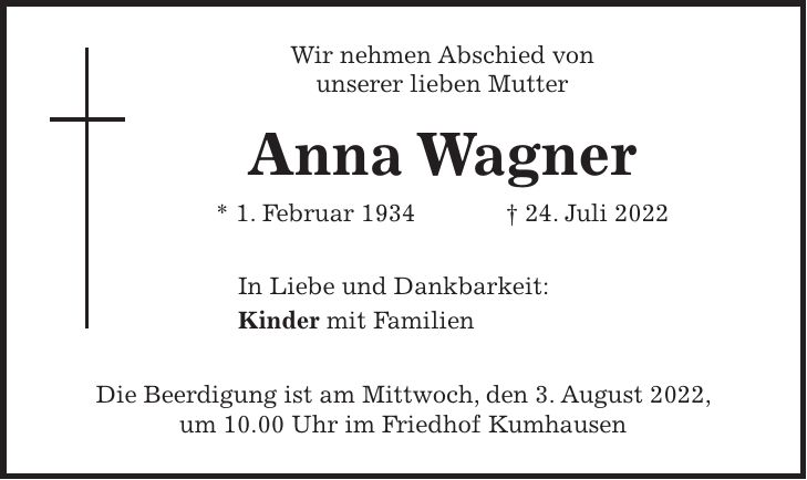 Wir nehmen Abschied von unserer lieben Mutter Anna Wagner * 1. Februar 1934 + 24. Juli 2022 In Liebe und Dankbarkeit: Kinder mit Familien Die Beerdigung ist am Mittwoch, den 3. August 2022, um 10.00 Uhr im Friedhof Kumhausen