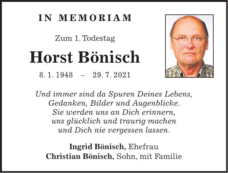 in memoriam Zum 1. Todestag Horst Bönisch 8. 1. ***. 7. 2021 Und immer sind da Spuren Deines Lebens, Gedanken, Bilder und Augenblicke. Sie werden uns an Dich erinnern, uns glücklich und traurig machen und Dich nie vergessen lassen. Ingrid Bönisch, Ehefrau Christian Bönisch, Sohn, mit Familie