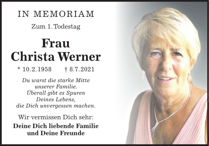 In Memoriam Zum 1. Todestag Frau Christa Werner * 10. 2. 1958 + 8.7. 2021 Du warst die starke Mitte unserer Familie. Überall gibt es Spuren Deines Lebens, die Dich unvergessen machen. Wir vermissen Dich sehr: Deine Dich liebende Familie und Deine Freunde