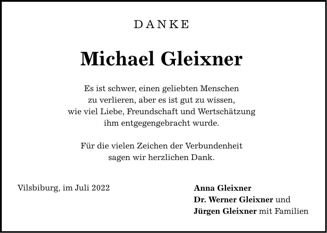 DANKE Michael Gleixner Es ist schwer, einen geliebten Menschen zu verlieren, aber es ist gut zu wissen, wie viel Liebe, Freundschaft und Wertschätzung ihm entgegengebracht wurde. Für die vielen Zeichen der Verbundenheit sagen wir herzlichen Dank. Vilsbiburg, im Juli 2022 Anna Gleixner Dr. Werner Gleixner und Jürgen Gleixner mit Familien