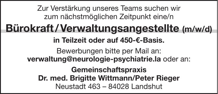 Zur Verstärkung unseres Teams suchen wir zum nächstmöglichen Zeitpunkt eine/n Bürokraft / Verwaltungsangestellte (m/w/d) in Teilzeit oder auf 450-€-Basis. Bewerbungen bitte per Mail an: verwaltung@neurologie-psychiatrie.la oder an: Gemeinschaftspraxis Dr. med. Brigitte Wittmann/Peter Rieger Neustadt *** Landshut