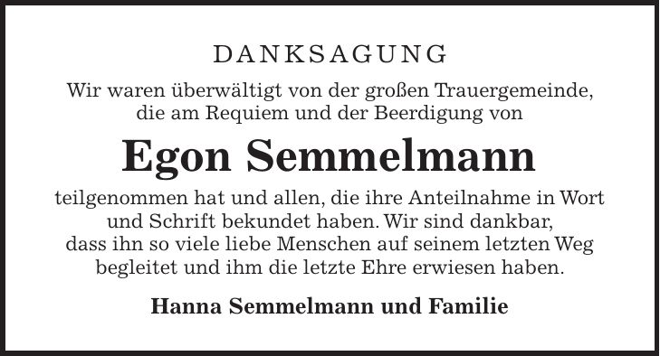 Danksagung Wir waren überwältigt von der großen Trauergemeinde, die am Requiem und der Beerdigung von Egon Semmelmann teilgenommen hat und allen, die ihre Anteilnahme in Wort und Schrift bekundet haben. Wir sind dankbar, dass ihn so viele liebe Menschen auf seinem letzten Weg begleitet und ihm die letzte Ehre erwiesen haben. Hanna Semmelmann und Familie
