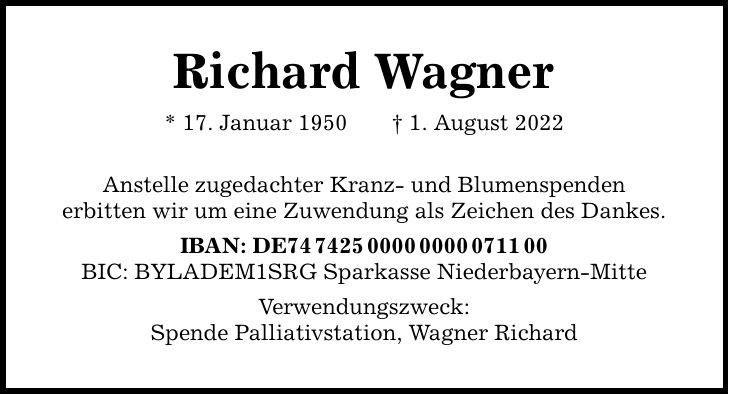 Richard Wagner * 17. Januar 1950 1. August 2022 Anstelle zugedachter Kranz- und Blumenspenden erbitten wir um eine Zuwendung als Zeichen des Dankes. IBAN: DE*** BIC: BYLADEM1SRG Sparkasse Niederbayern-Mitte Verwendungszweck: Spende Palliativstation, Wagner Richard
