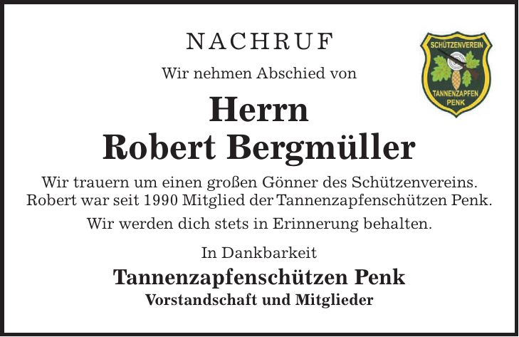 NACHRUF Wir nehmen Abschied von Herrn Robert Bergmüller Wir trauern um einen großen Gönner des Schützenvereins. Robert war seit 1990 Mitglied der Tannenzapfenschützen Penk. Wir werden dich stets in Erinnerung behalten. In Dankbarkeit Tannenzapfenschützen Penk Vorstandschaft und Mitglieder