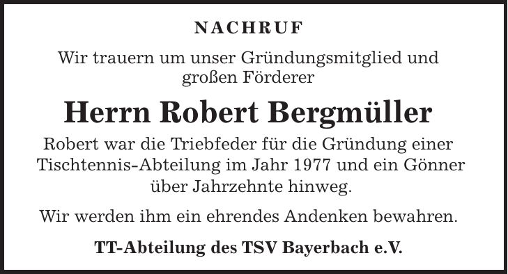 Nachruf Wir trauern um unser Gründungsmitglied und großen Förderer Herrn Robert Bergmüller Robert war die Triebfeder für die Gründung einer Tischtennis-Abteilung im Jahr 1977 und ein Gönner über Jahrzehnte hinweg. Wir werden ihm ein ehrendes Andenken bewahren. TT-Abteilung des TSV Bayerbach e.V.