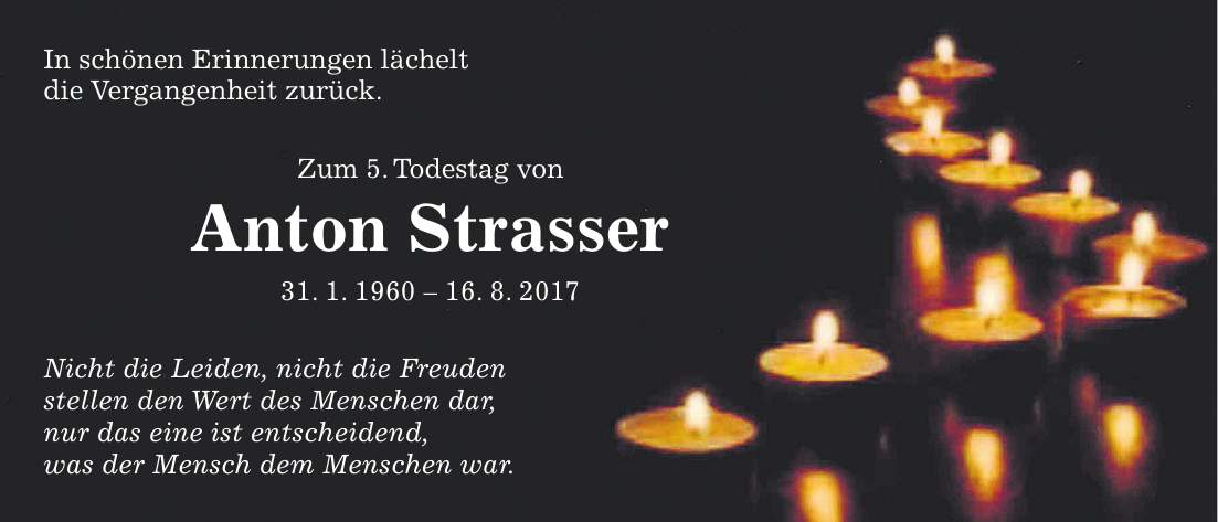 In schönen Erinnerungen lächelt die Vergangenheit zurück. Zum 5. Todestag von Anton Strasser 31. 1. ***. 8. 2017 Nicht die Leiden, nicht die Freuden stellen den Wert des Menschen dar, nur das eine ist entscheidend, was der Mensch dem Menschen war.