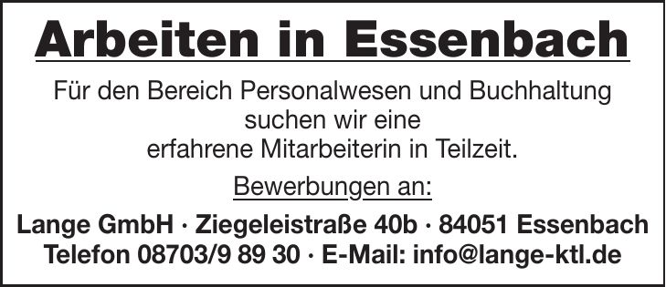 Arbeiten in Essenbach Für den Bereich Personalwesen und Buchhaltung suchen wir eine erfahrene Mitarbeiterin in Teilzeit. Bewerbungen an: Lange GmbH - Ziegeleistraße 40b - 84051 Essenbach Telefon *** - E-Mail: info@lange-ktl.de