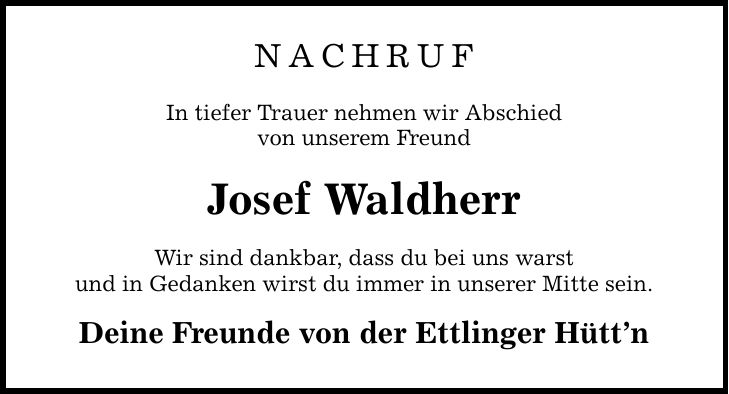 NACHRUF In tiefer Trauer nehmen wir Abschied von unserem Freund Josef Waldherr Wir sind dankbar, dass du bei uns warst und in Gedanken wirst du immer in unserer Mitte sein. Deine Freunde von der Ettlinger Hüttn