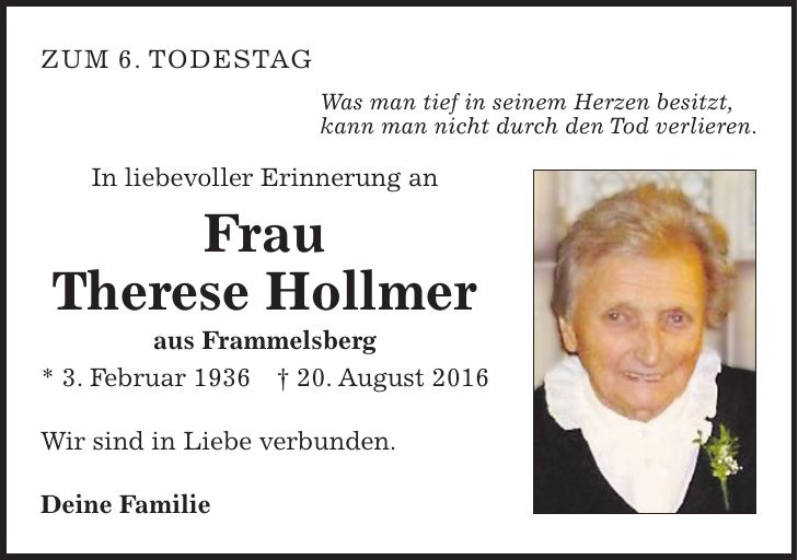 zum 6. Todestag Was man tief in seinem Herzen besitzt, kann man nicht durch den Tod verlieren. In liebevoller Erinnerung an Frau Therese Hollmer aus Frammelsberg * 3. Februar 1936 + 20. August 2016 Wir sind in Liebe verbunden. Deine Familie