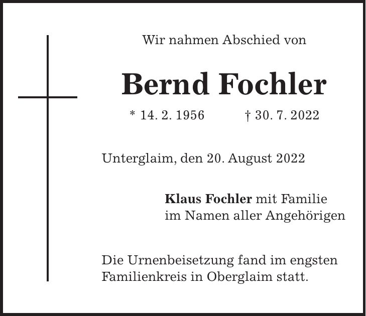 Wir nahmen Abschied von Bernd Fochler * 14. 2. 1956 + 30. 7. 2022 Unterglaim, den 20. August 2022 Klaus Fochler mit Familie im Namen aller Angehörigen Die Urnenbeisetzung fand im engsten Familienkreis in Oberglaim statt.