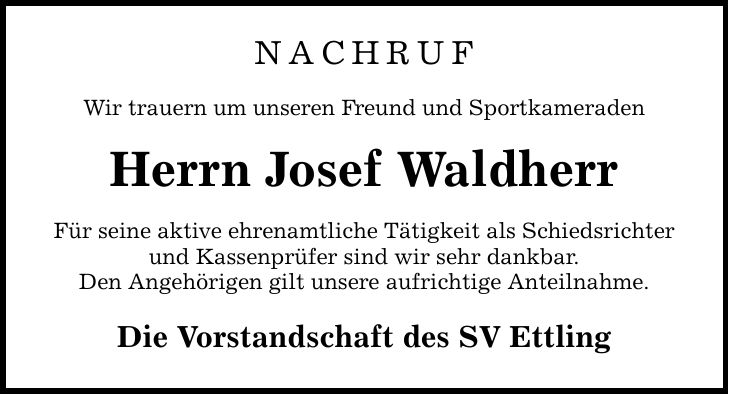 NACHRUF Wir trauern um unseren Freund und Sportkameraden Herrn Josef Waldherr Für seine aktive ehrenamtliche Tätigkeit als Schiedsrichter und Kassenprüfer sind wir sehr dankbar. Den Angehörigen gilt unsere aufrichtige Anteilnahme. Die Vorstandschaft des SV Ettling