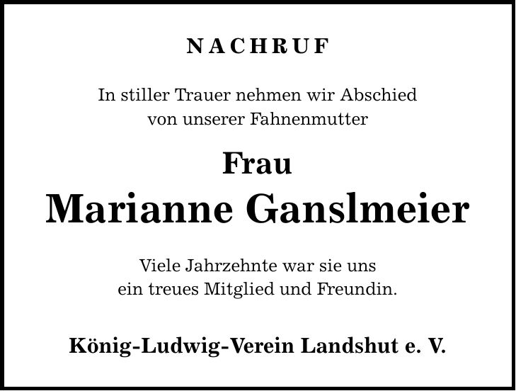 Nachruf In stiller Trauer nehmen wir Abschied von unserer Fahnenmutter Frau Marianne Ganslmeier Viele Jahrzehnte war sie uns ein treues Mitglied und Freundin. König-Ludwig-Verein Landshut e. V.