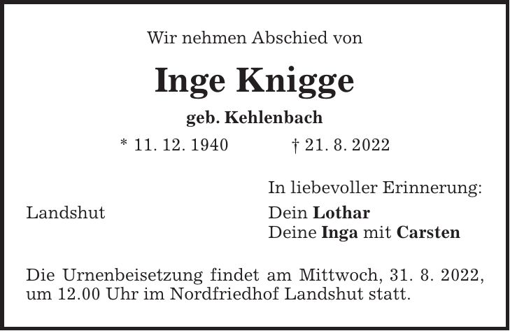 Wir nehmen Abschied von Inge Knigge geb. Kehlenbach * 11. 12. 1940 + 21. 8. 2022 In liebevoller Erinnerung: Landshut Dein Lothar Deine Inga mit Carsten Die Urnenbeisetzung findet am Mittwoch, 31. 8. 2022, um 12.00 Uhr im Nordfriedhof Landshut statt.