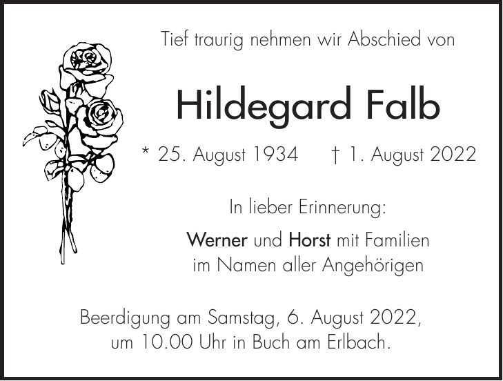 Tief traurig nehmen wir Abschied von Hildegard Falb * 25. August 1934 + 1. August 2022 In lieber Erinnerung: Werner und Horst mit Familien im Namen aller Angehörigen Beerdigung am Samstag, 6. August 2022, um 10.00 Uhr in Buch am Erlbach.