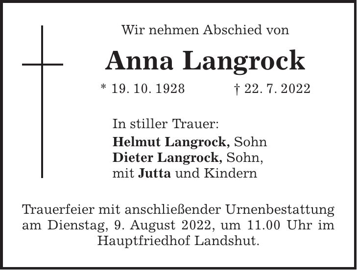 Wir nehmen Abschied von Anna Langrock * 19. 10. 1928 + 22. 7. 2022 In stiller Trauer: Helmut Langrock, Sohn Dieter Langrock, Sohn, mit Jutta und Kindern Trauerfeier mit anschließender Urnenbestattung am Dienstag, 9. August 2022, um 11.00 Uhr im Hauptfriedhof Landshut.