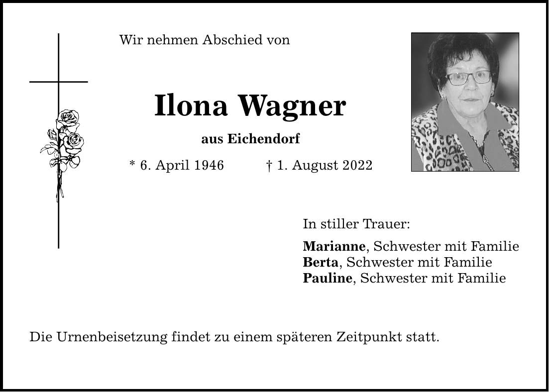 Wir nehmen Abschied von Ilona Wagner aus Eichendorf * 6. April 1946 1. August 2022 Die Urnenbeisetzung findet zu einem späteren Zeitpunkt statt. In stiller Trauer: Marianne, Schwester mit Familie Berta, Schwester mit Familie Pauline, Schwester mit Familie