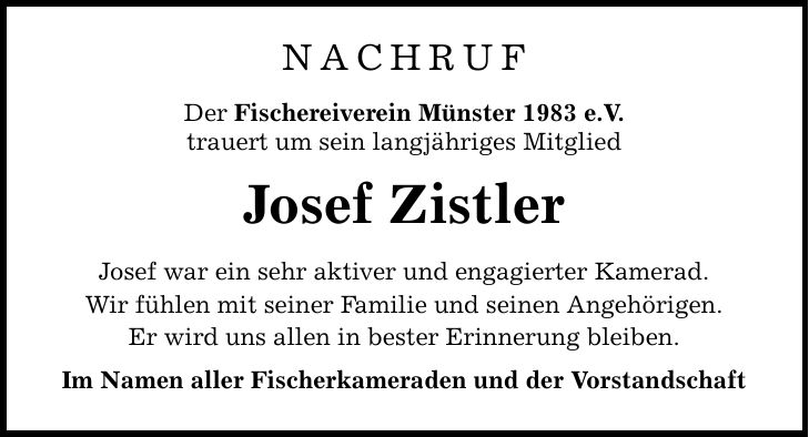 NACHRUF Der Fischereiverein Münster 1983 e.V. trauert um sein langjähriges Mitglied Josef Zistler Josef war ein sehr aktiver und engagierter Kamerad. Wir fühlen mit seiner Familie und seinen Angehörigen. Er wird uns allen in bester Erinnerung bleiben. Im Namen aller Fischerkameraden und der Vorstandschaft