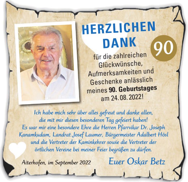 Ich habe mich sehr über alles gefreut und danke allen, die mit mir diesen besonderen Tag gefeiert haben! Es war mir eine besondere Ehre die Herren Pfarrvikar Dr. Joseph Kanamkudam, Landrat Josef Laumer, Bürgermeister Adalbert Hösl und die Vertreter der Kaminkehrer sowie die Vertreter der örtlichen Vereine bei meiner Feier begrüßen zu dürfen. Aiterhofen, im September 2022 Euer Oskar BetzHerzlichen Dank für die zahlreichen Glückwünsche, Aufmerksamkeiten und Geschenke anlässlich meines 90. Geburtstages am 24. 08. 2022!90