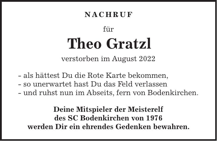 Nachruf für Theo Gratzl verstorben im August 2022 - als hättest Du die Rote Karte bekommen, - so unerwartet hast Du das Feld verlassen - und ruhst nun im Abseits, fern von Bodenkirchen. Deine Mitspieler der Meisterelf des SC Bodenkirchen von 1976 werden Dir ein ehrendes Gedenken bewahren.