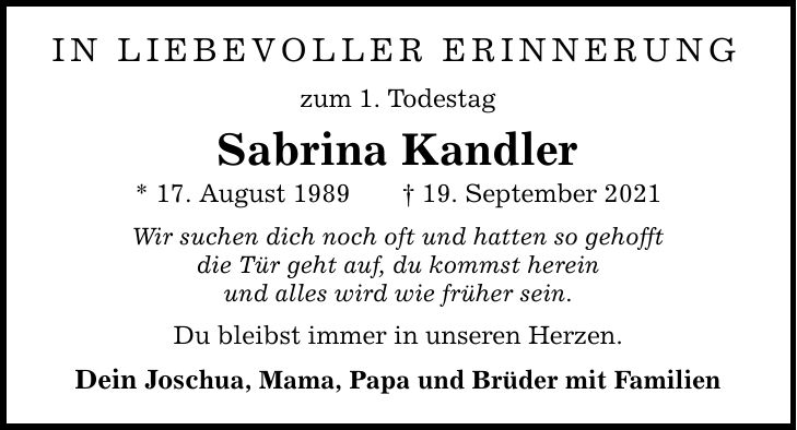 in liebevoller Erinnerung zum 1. Todestag Sabrina Kandler * 17. August ***. September 2021 Wir suchen dich noch oft und hatten so gehofft die Tür geht auf, du kommst herein und alles wird wie früher sein. Du bleibst immer in unseren Herzen. Dein Joschua, Mama, Papa und Brüder mit Familien