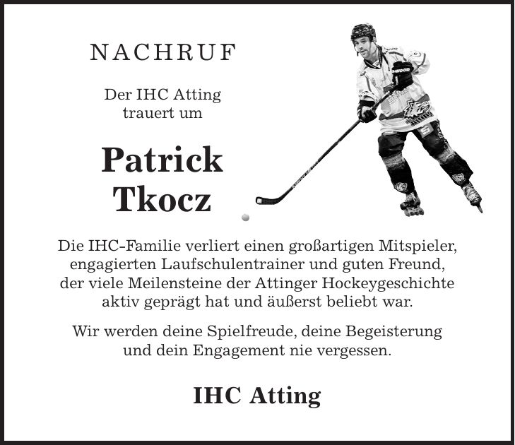 Nachruf Der IHC Atting trauert um Patrick Tkocz Die IHC-Familie verliert einen großartigen Mitspieler, ­engagierten Laufschulentrainer und guten Freund, der viele Meilensteine der Attinger Hockeygeschichte aktiv geprägt hat und äußerst beliebt war. Wir werden deine Spielfreude, deine Begeisterung und dein Engagement nie vergessen. IHC Atting