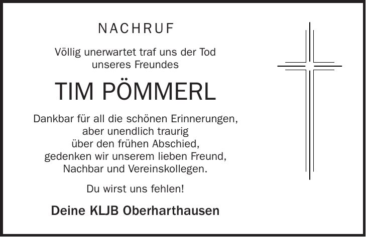NACHRUF Völlig unerwartet traf uns der Tod unseres Freundes Tim Pömmerl Dankbar für all die schönen Erinnerungen, aber unendlich traurig über den frühen Abschied, gedenken wir unserem lieben Freund, Nachbar und Vereinskollegen. Du wirst uns fehlen! Deine KLJB Oberharthausen