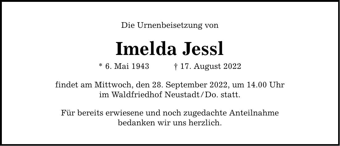 Die Urnenbeisetzung von Imelda Jessl * 6. Mai ***. August 2022 findet am Mittwoch, den 28. September 2022, um 14.00 Uhr im Waldfriedhof Neustadt/Do. statt. Für bereits erwiesene und noch zugedachte Anteilnahme bedanken wir uns herzlich.