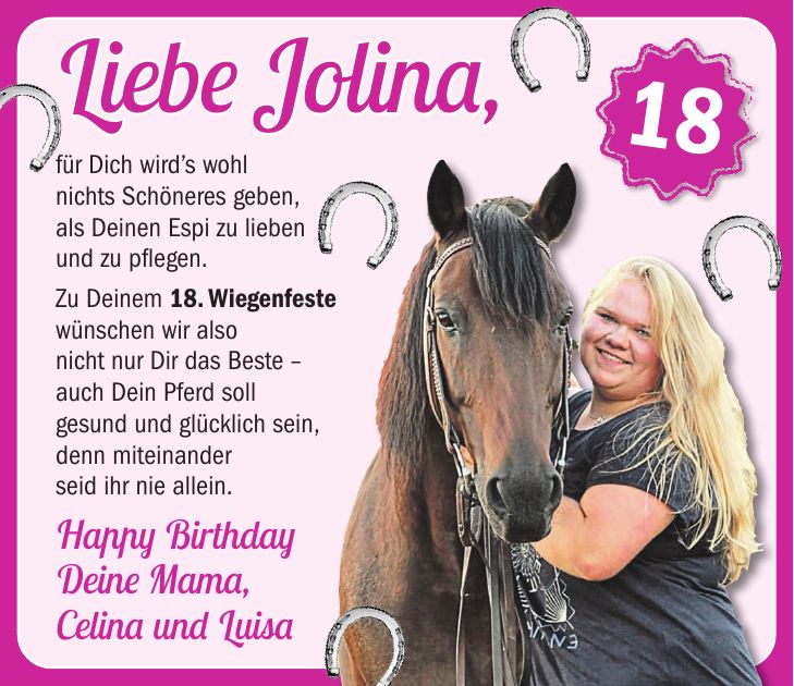 Liebe Jolina, für Dich wirds wohl nichts Schöneres geben, als Deinen Espi zu lieben und zu pflegen. Zu Deinem 18. Wiegenfeste wünschen wir also nicht nur Dir das Beste - auch Dein Pferd soll gesund und glücklich sein, denn miteinander seid ihr nie allein. Happy Birthday Deine Mama, Celina und Luisa18