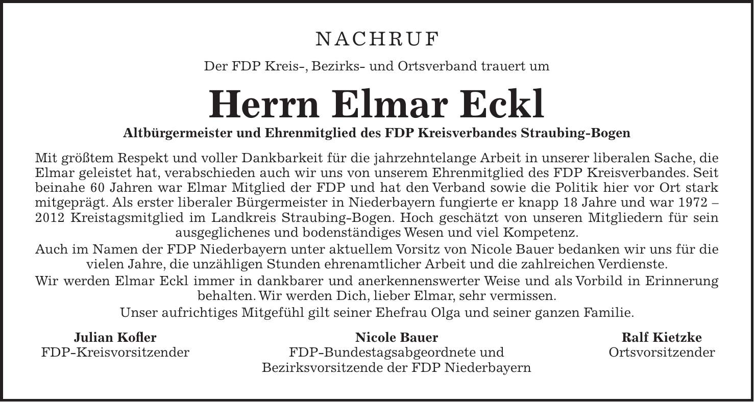 Nachruf Der FDP Kreis-, Bezirks- und Ortsverband trauert um Herrn Elmar Eckl Altbürgermeister und Ehrenmitglied des FDP Kreisverbandes Straubing-Bogen Mit größtem Respekt und voller Dankbarkeit für die jahrzehntelange Arbeit in unserer liberalen Sache, die Elmar geleistet hat, verabschieden auch wir uns von unserem Ehrenmitglied des FDP Kreisverbandes. Seit beinahe 60 Jahren war Elmar Mitglied der FDP und hat den Verband sowie die Politik hier vor Ort stark mitgeprägt. Als erster liberaler Bürgermeister in Niederbayern fungierte er knapp 18 Jahre und war *** Kreistagsmitglied im Landkreis Straubing-Bogen. Hoch geschätzt von unseren Mitgliedern für sein ausgeglichenes und bodenständiges Wesen und viel Kompetenz. Auch im Namen der FDP Niederbayern unter aktuellem Vorsitz von Nicole Bauer bedanken wir uns für die vielen Jahre, die unzähligen Stunden ehrenamtlicher Arbeit und die zahlreichen Verdienste. Wir werden Elmar Eckl immer in dankbarer und anerkennenswerter Weise und als Vorbild in Erinnerung behalten. Wir werden Dich, lieber Elmar, sehr vermissen. Unser aufrichtiges Mitgefühl gilt seiner Ehefrau Olga und seiner ganzen Familie. Julian Kofler Nicole Bauer Ralf Kietzke FDP-Kreisvorsitzender FDP-Bundestagsabgeordnete und Ortsvorsitzender Bezirksvorsitzende der FDP Niederbayern