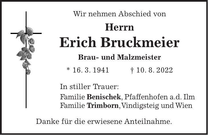 Wir nehmen Abschied von Herrn Erich Bruckmeier Brau- und Malzmeister * 16. 3. 1941 + 10. 8. 2022 In stiller Trauer: Familie Benischek, Pfaffenhofen a.d. Ilm Familie Trimborn, Vindigsteig und Wien Danke für die erwiesene Anteilnahme.