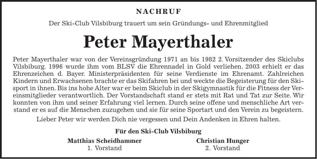 Nachruf Der Ski-Club Vilsbiburg trauert um sein Gründungs- und Ehrenmitglied Peter Mayerthaler Peter Mayerthaler war von der Vereinsgründung 1971 an bis 1982 2. Vorsitzender des Skiclubs Vilsbiburg. 1996 wurde ihm vom BLSV die Ehrennadel in Gold verliehen. 2003 erhielt er das Ehrenzeichen d. Bayer. Ministerpräsidenten für seine Verdienste im Ehrenamt. Zahlreichen Kindern und Erwachsenen brachte er das Skifahren bei und weckte die Begeisterung für den Skisport in ihnen. Bis ins hohe Alter war er beim Skiclub in der Skigymnastik für die Fitness der Vereinsmitglieder verantwortlich. Der Vorstandschaft stand er stets mit Rat und Tat zur Seite. Wir konnten von ihm und seiner Erfahrung viel lernen. Durch seine offene und menschliche Art verstand er es auf die Menschen zuzugehen und sie für seine Sportart und den Verein zu begeistern. Lieber Peter wir werden Dich nie vergessen und Dein Andenken in Ehren halten. Für den Ski-Club Vilsbiburg Matthias Scheidhammer Christian Hunger 1. Vorstand 2. Vorstand
