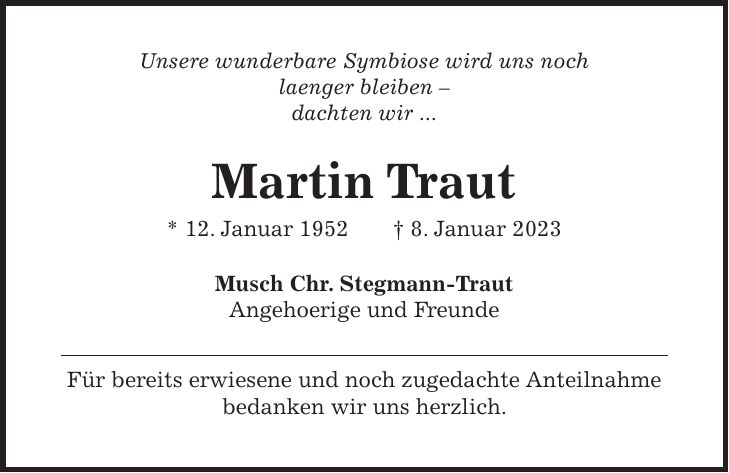 Unsere wunderbare Symbiose wird uns noch laenger bleiben - dachten wir ... Martin Traut * 12. Januar 1952 + 8. Januar 2023 Musch Chr. Stegmann-Traut Angehoerige und Freunde Für bereits erwiesene und noch zugedachte Anteilnahme bedanken wir uns herzlich.