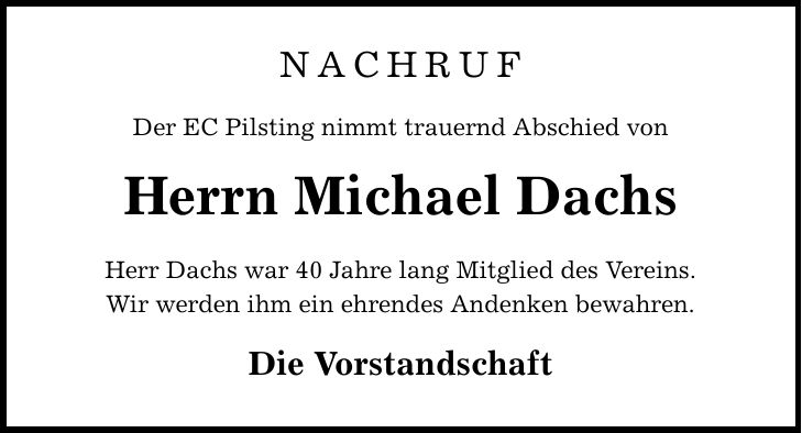 NACHRUF Der EC Pilsting nimmt trauernd Abschied von Herrn Michael Dachs Herr Dachs war 40 Jahre lang Mitglied des Vereins. Wir werden ihm ein ehrendes Andenken bewahren. Die Vorstandschaft