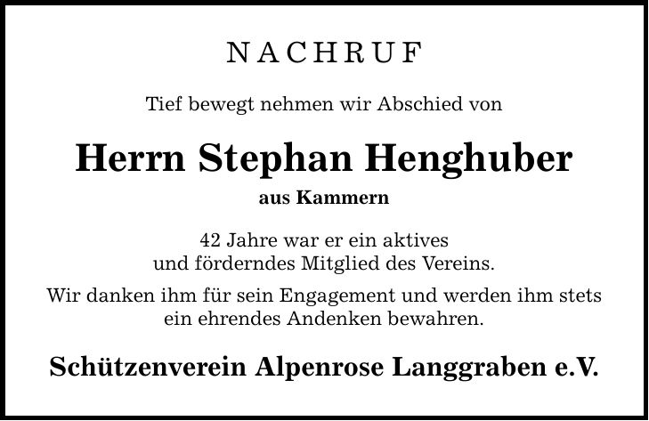 NACHRUF Tief bewegt nehmen wir Abschied von Herrn Stephan Henghuber aus Kammern 42 Jahre war er ein aktives und förderndes Mitglied des Vereins. Wir danken ihm für sein Engagement und werden ihm stets ein ehrendes Andenken bewahren. Schützenverein Alpenrose Langgraben e.V.