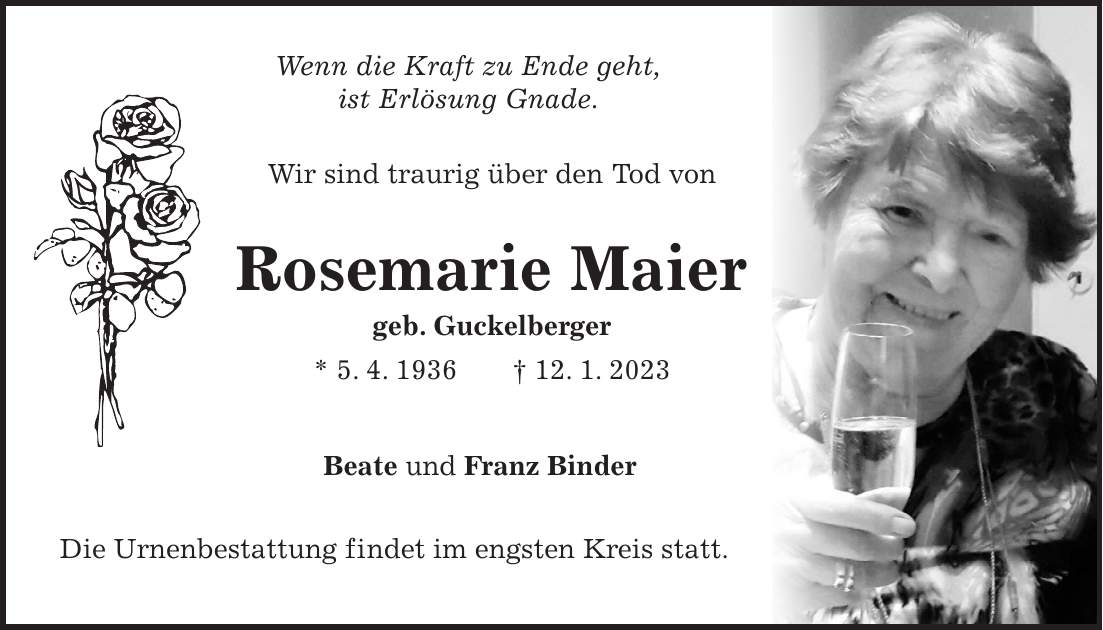 Wenn die Kraft zu Ende geht, ist Erlösung Gnade. Wir sind traurig über den Tod von Rosemarie Maier geb. Guckelberger * 5. 4. 1936 + 12. 1. 2023 Beate und Franz Binder Die Urnenbestattung findet im engsten Kreis statt.