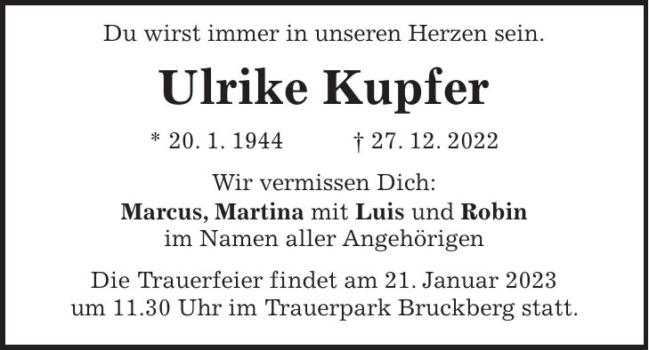 Du wirst immer in unseren Herzen sein. Ulrike Kupfer * 20. 1. 1944 + 27. 12. 2022 Wir vermissen Dich: Marcus, Martina mit Luis und Robin im Namen aller Angehörigen Die Trauerfeier findet am 21. Januar 2023 um 11.30 Uhr im Trauerpark Bruckberg statt.