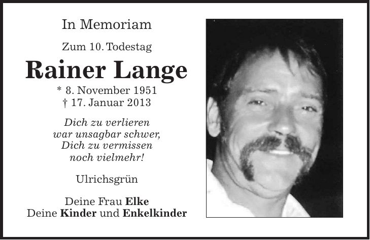 In Memoriam Zum 10. Todestag Rainer Lange * 8. November 1951 + 17. Januar 2013 Dich zu verlieren war unsagbar schwer, Dich zu vermissen noch vielmehr! Ulrichsgrün Deine Frau Elke Deine Kinder und Enkelkinder