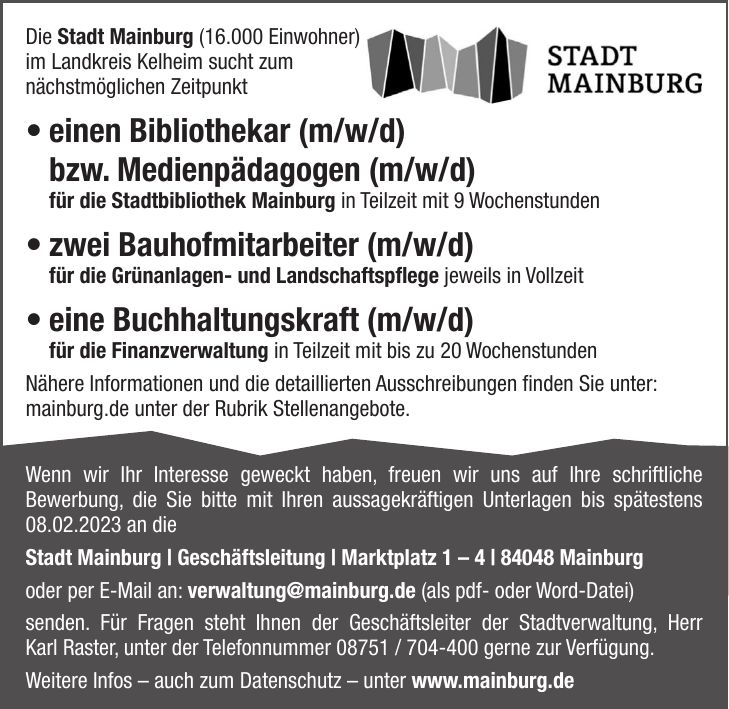 Die Stadt Mainburg (16.000 Einwohner) im Landkreis Kelheim sucht zum nächstmöglichen Zeitpunkt  einen Bibliothekar (m/w/d) bzw. Medienpädagogen (m/w/d) für die Stadtbibliothek Mainburg in Teilzeit mit 9 Wochenstunden  zwei Bauhofmitarbeiter (m/w/d) für die Grünanlagen- und Landschaftspflege jeweils in Vollzeit  eine Buchhaltungskraft (m/w/d) für die Finanzverwaltung in Teilzeit mit bis zu 20 Wochenstunden Nähere Informationen und die detaillierten Ausschreibungen finden Sie unter: mainburg.de unter der Rubrik Stellenangebote.Wenn wir Ihr Interesse geweckt haben, freuen wir uns auf Ihre schriftliche Bewerbung, die Sie bitte mit Ihren aussagekräftigen Unterlagen bis spätestens 08.02.2023 an die Stadt Mainburg | Geschäftsleitung | Marktplatz 1 - 4 | 84048 Mainburg oder per E-Mail an: verwaltung@mainburg.de (als pdf- oder Word-Datei) senden. Für Fragen steht Ihnen der Geschäftsleiter der Stadtverwaltung, Herr Karl Raster, unter der Telefonnummer *** gerne zur Verfügung. Weitere Infos - auch zum Datenschutz - unter www.mainburg.de